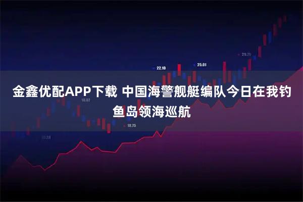金鑫优配APP下载 中国海警舰艇编队今日在我钓鱼岛领海巡航
