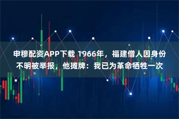 申穆配资APP下载 1966年，福建僧人因身份不明被举报，他摊牌：我已为革命牺牲一次