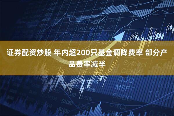 证券配资炒股 年内超200只基金调降费率 部分产品费率减半
