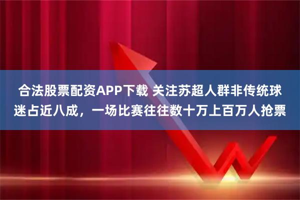 合法股票配资APP下载 关注苏超人群非传统球迷占近八成，一场比赛往往数十万上百万人抢票