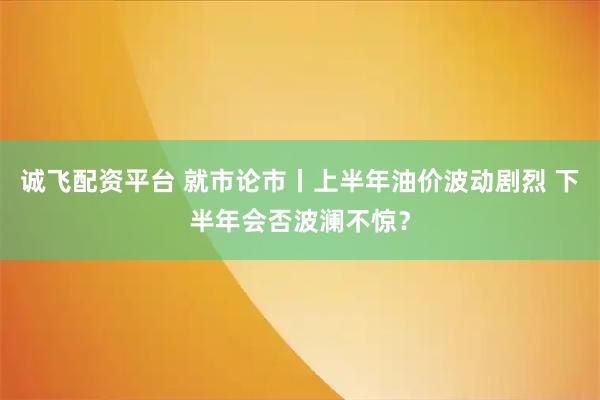 诚飞配资平台 就市论市丨上半年油价波动剧烈 下半年会否波澜不惊？