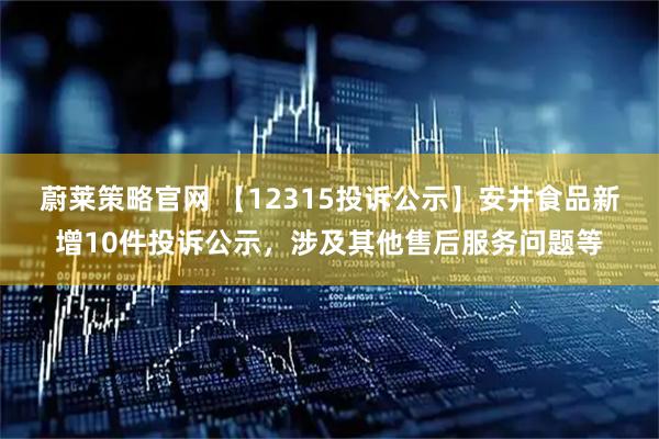 蔚莱策略官网 【12315投诉公示】安井食品新增10件投诉公示，涉及其他售后服务问题等