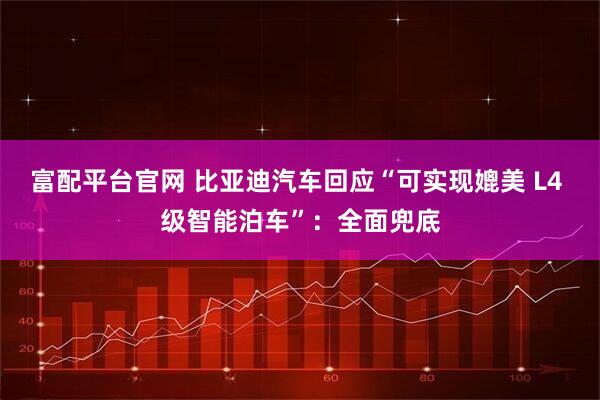 富配平台官网 比亚迪汽车回应“可实现媲美 L4 级智能泊车”：全面兜底