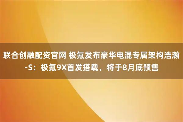 联合创融配资官网 极氪发布豪华电混专属架构浩瀚-S：极氪9X首发搭载，将于8月底预售