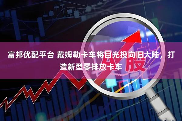 富邦优配平台 戴姆勒卡车将目光投向旧大陆，打造新型零排放卡车