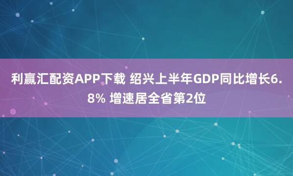 利赢汇配资APP下载 绍兴上半年GDP同比增长6.8% 增速居全省第2位