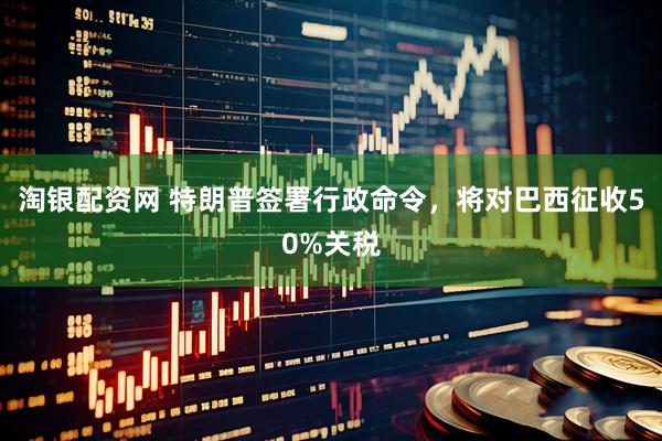 淘银配资网 特朗普签署行政命令，将对巴西征收50%关税