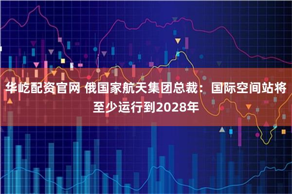 华屹配资官网 俄国家航天集团总裁：国际空间站将至少运行到2028年