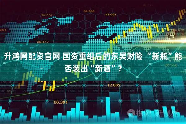 升鸿网配资官网 国资重组后的东吴财险 “新瓶”能否装出“新酒”？