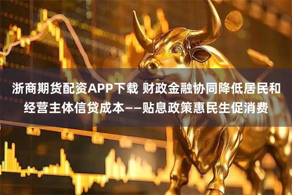 浙商期货配资APP下载 财政金融协同降低居民和经营主体信贷成本——贴息政策惠民生促消费