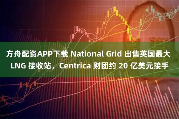 方舟配资APP下载 National Grid 出售英国最大 LNG 接收站，Centrica 财团约 20 亿美元接手