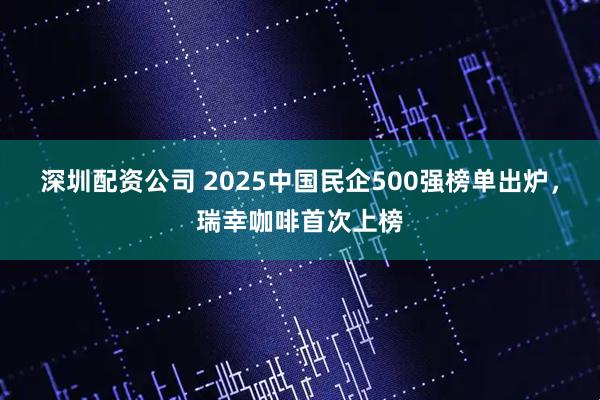 深圳配资公司 2025中国民企500强榜单出炉，瑞幸咖啡首次上榜