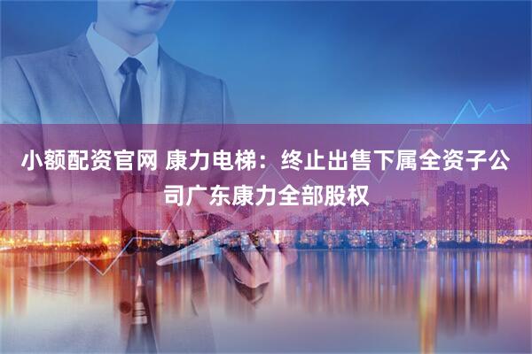 小额配资官网 康力电梯：终止出售下属全资子公司广东康力全部股权