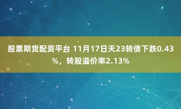 股票期货配资平台 11月17日天23转债下跌0.43%，转股溢价率2.13%